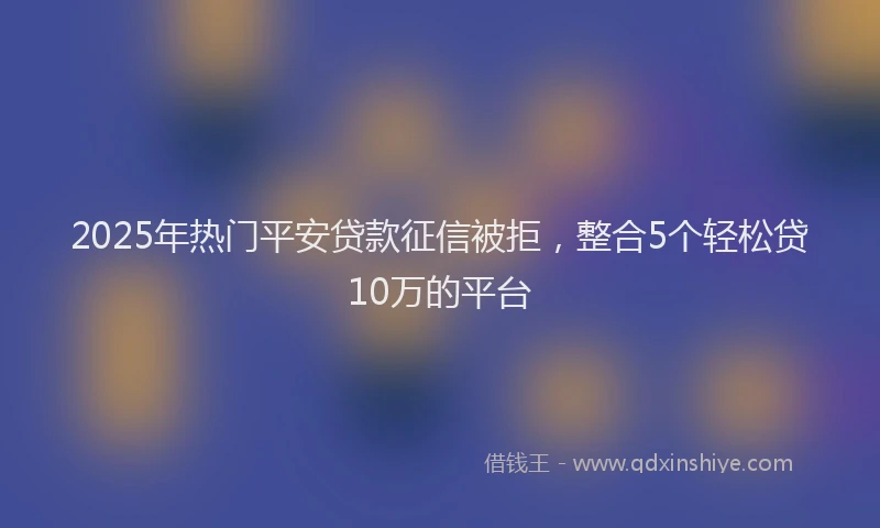 2025年热门平安贷款征信被拒，整合5个轻松贷10万的平台