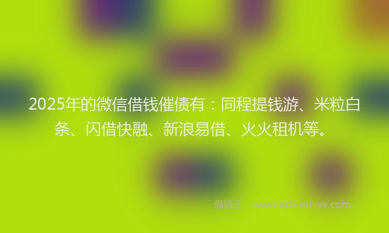 2025年的微信借钱催债有：同程提钱游、米粒白条、闪借快融、新浪易借、火火租机等。