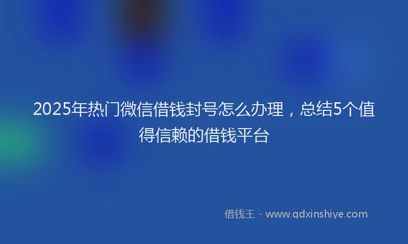 2025年热门微信借钱封号怎么办理，总结5个值得信赖的借钱平台