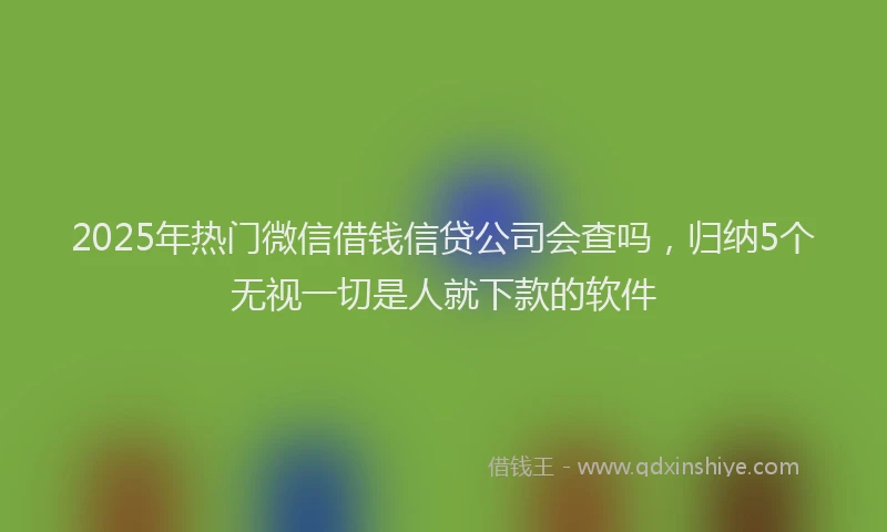 2025年热门微信借钱信贷公司会查吗，归纳5个无视一切是人就下款的软件