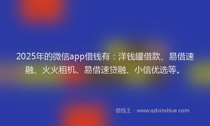 2025年的微信app借钱有：洋钱罐借款、易借速融、火火租机、易借速贷融、小信优选等。