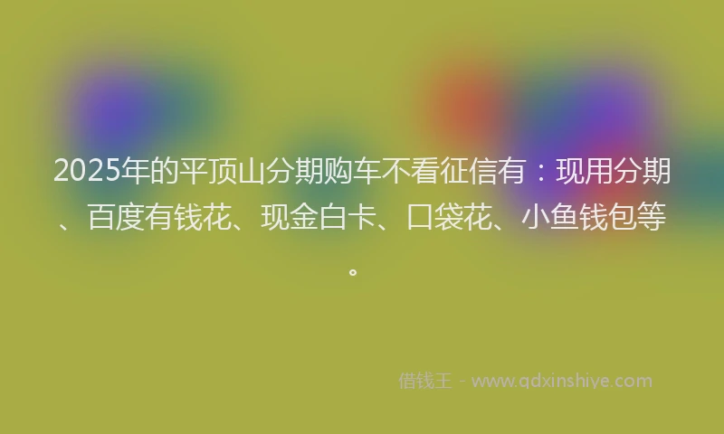 2025年的平顶山分期购车不看征信有：现用分期、百度有钱花、现金白卡、口袋花、小鱼钱包等。