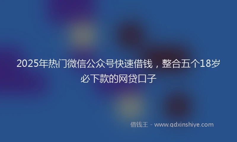 2025年热门微信公众号快速借钱，整合五个18岁必下款的网贷口子