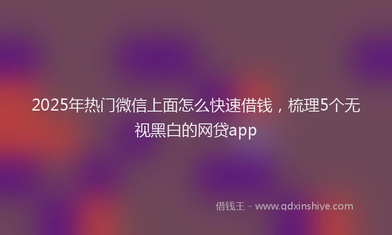 2025年热门微信上面怎么快速借钱，梳理5个无视黑白的网贷app
