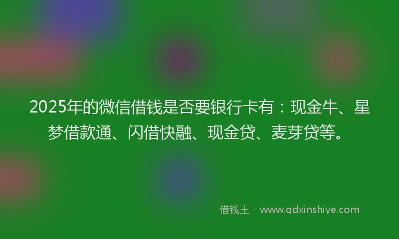 2025年的微信借钱是否要银行卡有：现金牛、星梦借款通、闪借快融、现金贷、麦芽贷等。