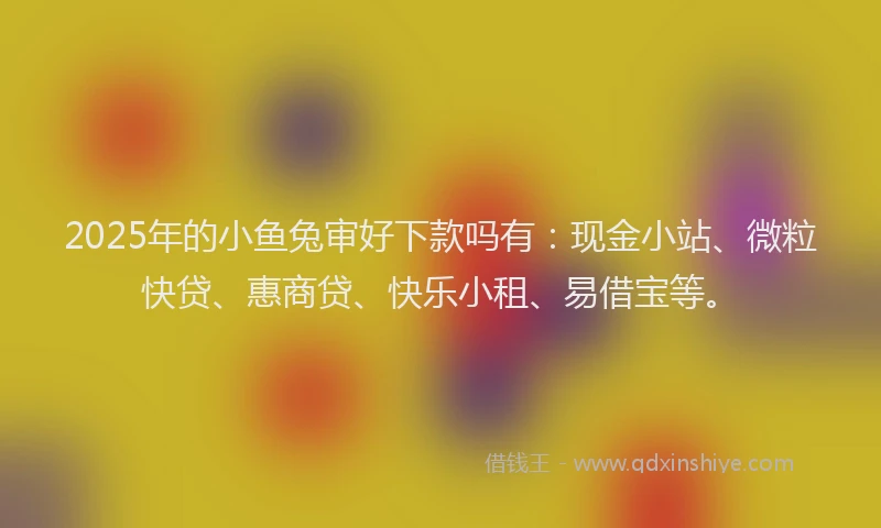 2025年的小鱼兔审好下款吗有：现金小站、微粒快贷、惠商贷、快乐小租、易借宝等。