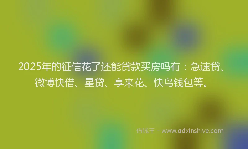 2025年的征信花了还能贷款买房吗有：急速贷、微博快借、星贷、享来花、快鸟钱包等。
