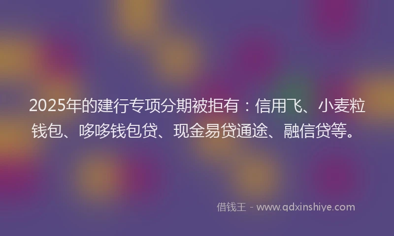 2025年的建行专项分期被拒有：信用飞、小麦粒钱包、哆哆钱包贷、现金易贷通途、融信贷等。