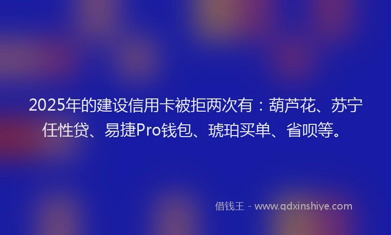 2025年的建设信用卡被拒两次有：葫芦花、苏宁任性贷、易捷Pro钱包、琥珀买单、省呗等。