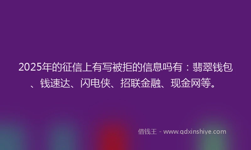 2025年的征信上有写被拒的信息吗有：翡翠钱包、钱速达、闪电侠、招联金融、现金网等。