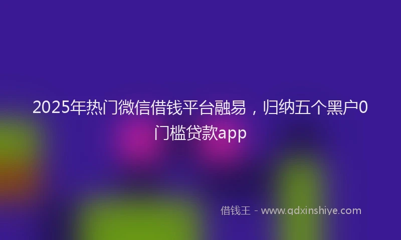 2025年热门微信借钱平台融易,归纳五个黑户0门槛贷款app