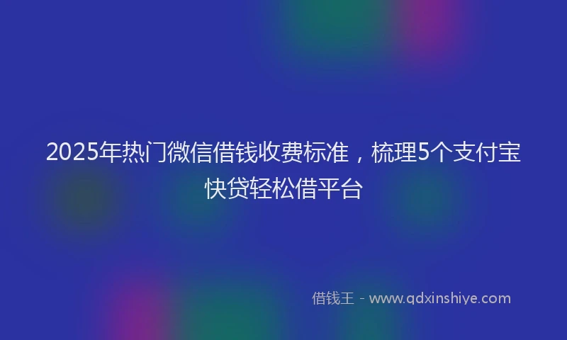 2025年热门微信借钱收费标准，梳理5个支付宝快贷轻松借平台