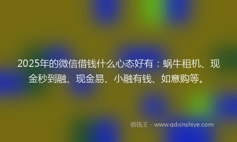 2025年的微信借钱什么心态好有：蜗牛租机、现金秒到融、现金易、小融有钱、如意购等。