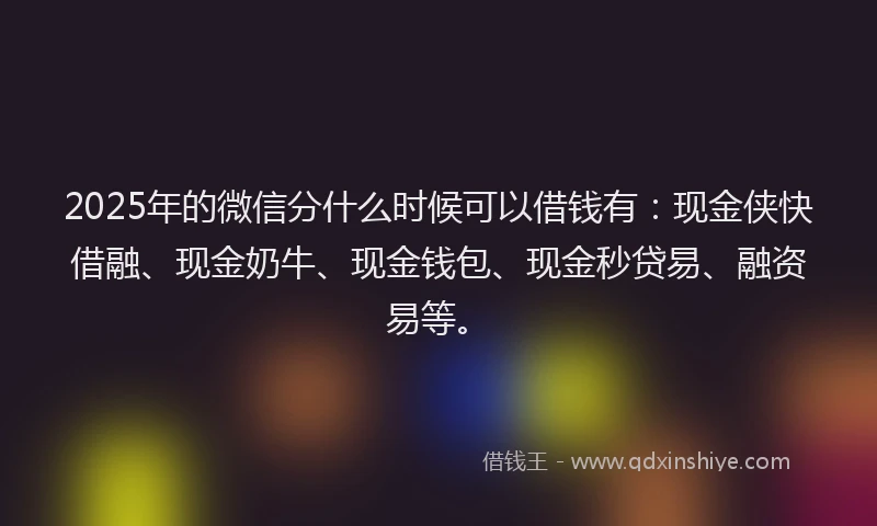 2025年的微信分什么时候可以借钱有：现金侠快借融、现金奶牛、现金钱包、现金秒贷易、融资易等。