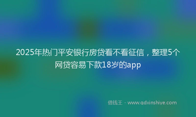 2025年热门平安银行房贷看不看征信，整理5个网贷容易下款18岁的app