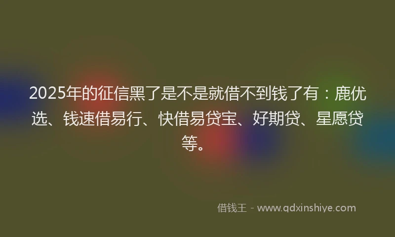 2025年的征信黑了是不是就借不到钱了有：鹿优选、钱速借易行、快借易贷宝、好期贷、星愿贷等。