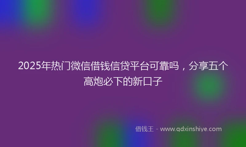 2025年热门微信借钱信贷平台可靠吗，分享五个高炮必下的新口子