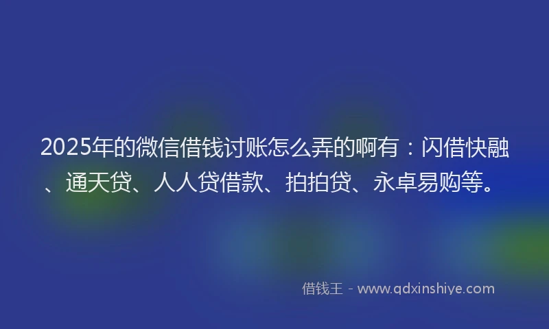 2025年的微信借钱讨账怎么弄的啊有：闪借快融、通天贷、人人贷借款、拍拍贷、永卓易购等。