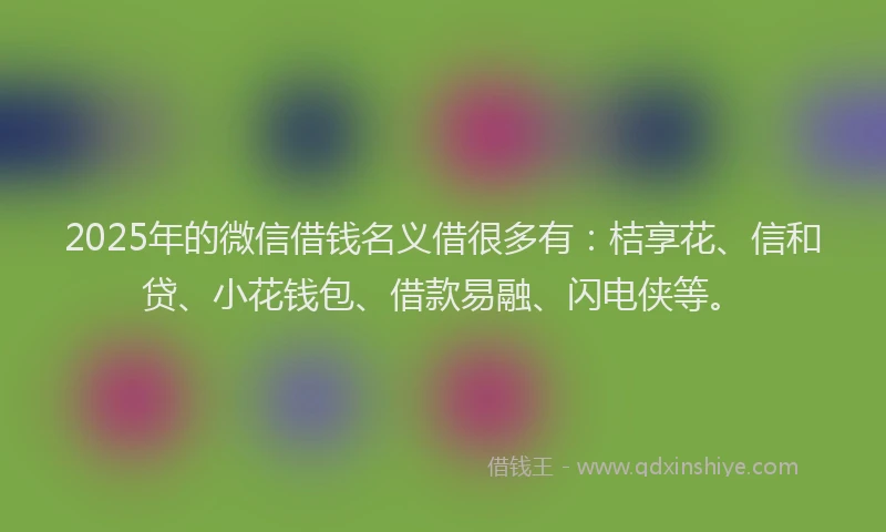 2025年的微信借钱名义借很多有:桔享花、信和贷、小花钱包、借款易融、闪电侠等。