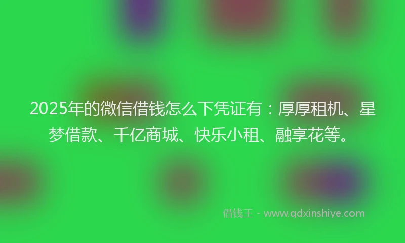 2025年的微信借钱怎么下凭证有：厚厚租机、星梦借款、千亿商城、快乐小租、融享花等。