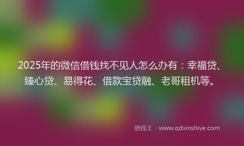2025年的微信借钱找不见人怎么办有：幸福贷、臻心贷、易得花、借款宝贷融、老哥租机等。