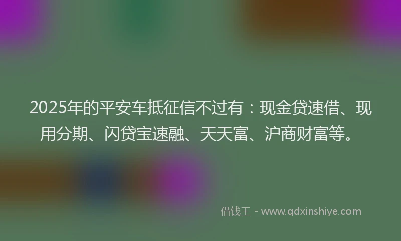 2025年的平安车抵征信不过有：现金贷速借、现用分期、闪贷宝速融、天天富、沪商财富等。