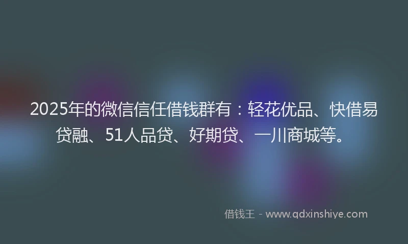 2025年的微信信任借钱群有：轻花优品、快借易贷融、51人品贷、好期贷、一川商城等。