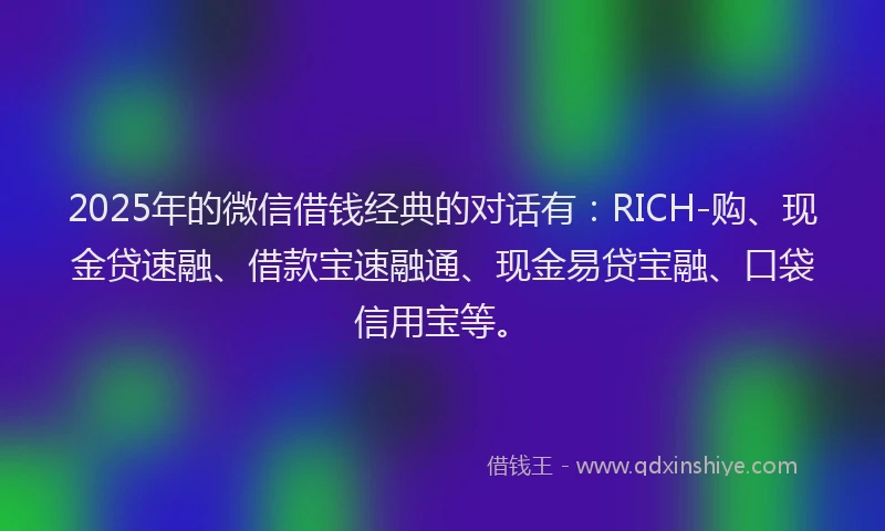 2025年的微信借钱经典的对话有：RICH-购、现金贷速融、借款宝速融通、现金易贷宝融、口袋信用宝等。