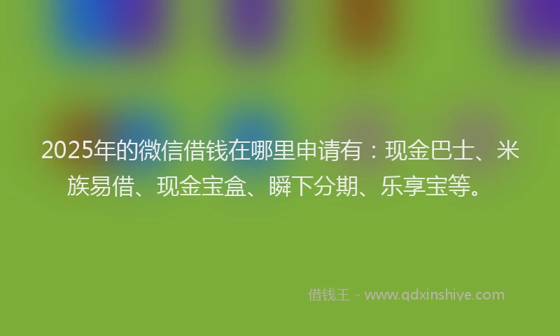 2025年的微信借钱在哪里申请有：现金巴士、米族易借、现金宝盒、瞬下分期、乐享宝等。