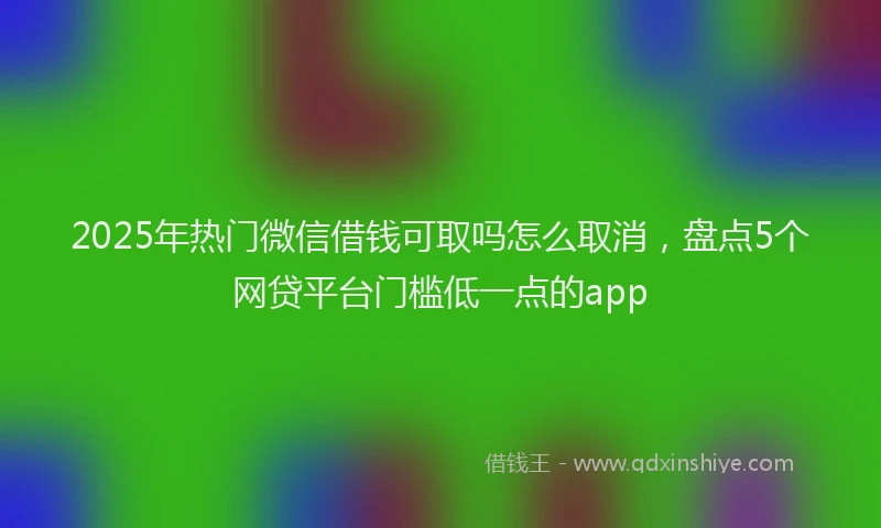 2025年热门微信借钱可取吗怎么取消，盘点5个网贷平台门槛低一点的app