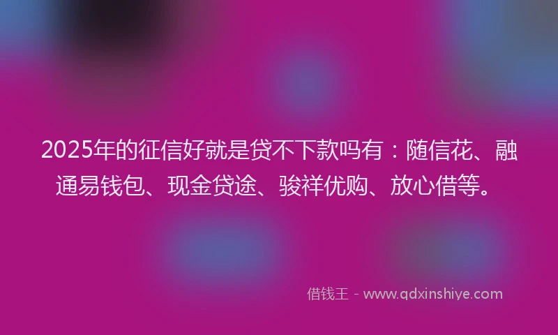 2025年的征信好就是贷不下款吗有：随信花、融通易钱包、现金贷途、骏祥优购、放心借等。