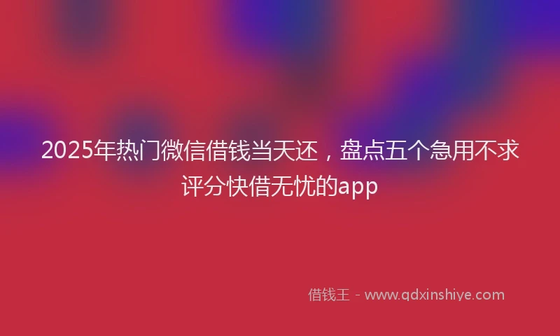 2025年热门微信借钱当天还,盘点五个急用不求评分快借无忧的app
