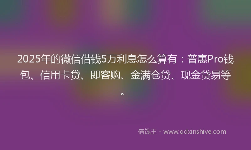 2025年的微信借钱5万利息怎么算有：普惠Pro钱包、信用卡贷、即客购、金满仓贷、现金贷易等。