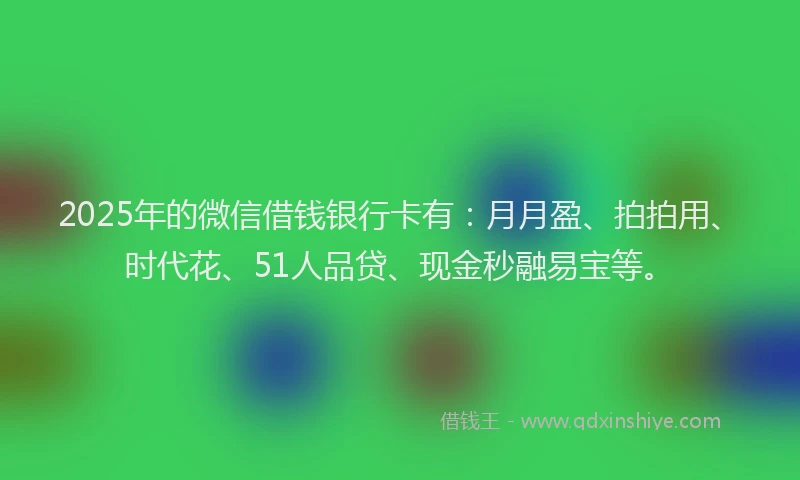 2025年的微信借钱银行卡有：月月盈、拍拍用、时代花、51人品贷、现金秒融易宝等。