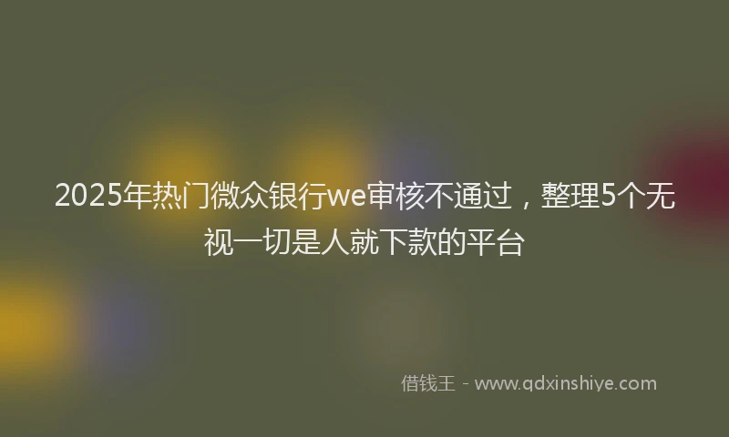 2025年热门微众银行we审核不通过，整理5个无视一切是人就下款的平台