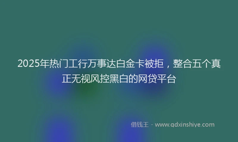 2025年热门工行万事达白金卡被拒，整合五个真正无视风控黑白的网贷平台