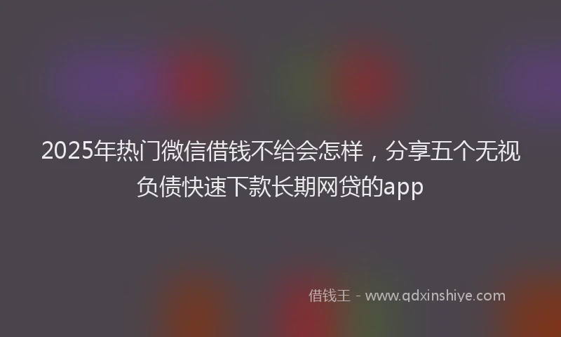 2025年热门微信借钱不给会怎样，分享五个无视负债快速下款长期网贷的app
