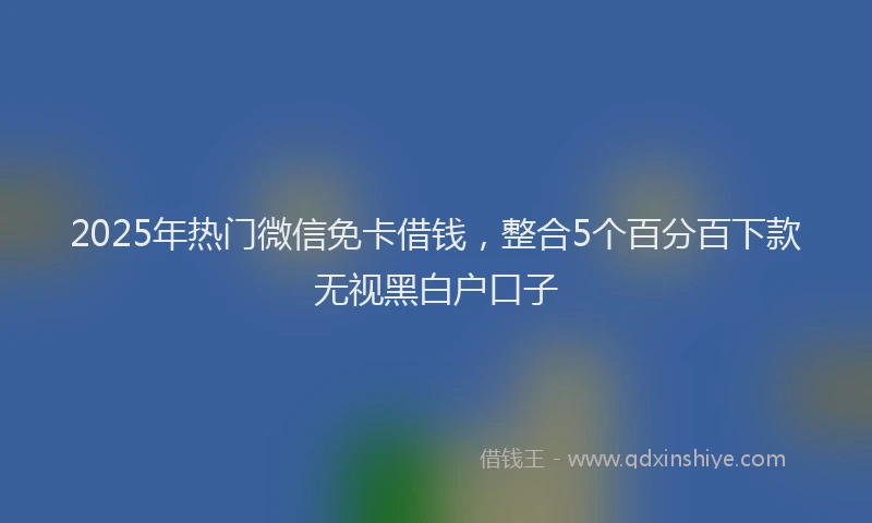 2025年热门微信免卡借钱，整合5个百分百下款无视黑白户口子