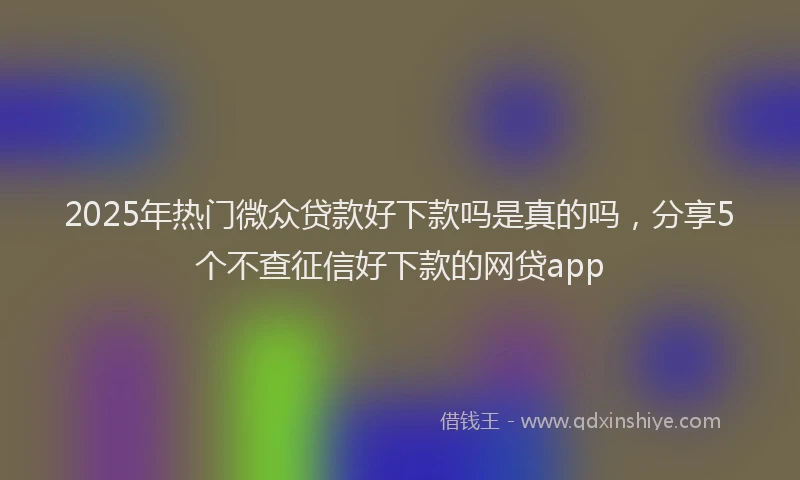 2025年热门微众贷款好下款吗是真的吗，分享5个不查征信好下款的网贷app