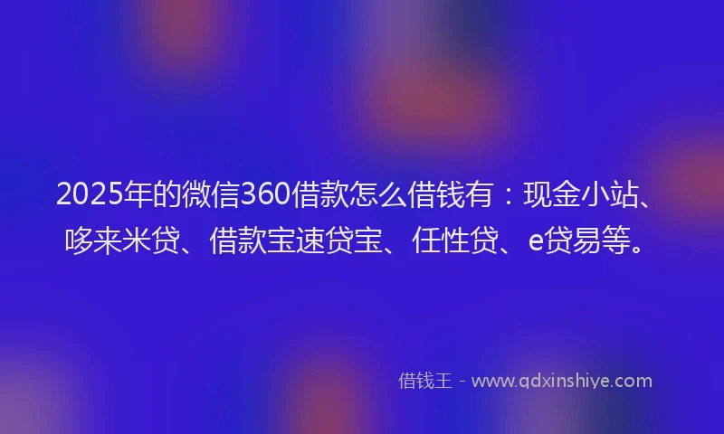 2025年的微信360借款怎么借钱有：现金小站、哆来米贷、借款宝速贷宝、任性贷、e贷易等。