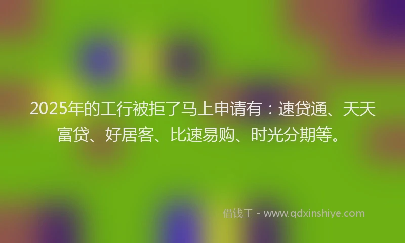 2025年的工行被拒了马上申请有：速贷通、天天富贷、好居客、比速易购、时光分期等。