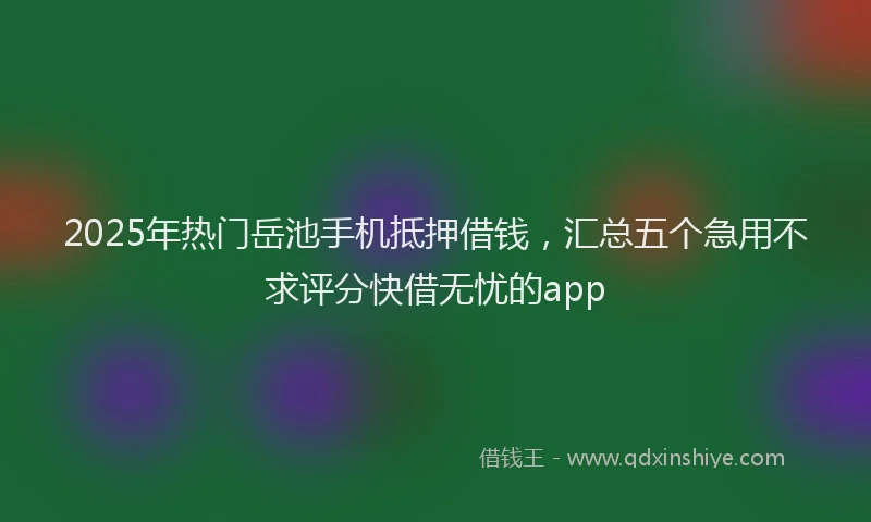 2025年热门岳池手机抵押借钱，汇总五个急用不求评分快借无忧的app