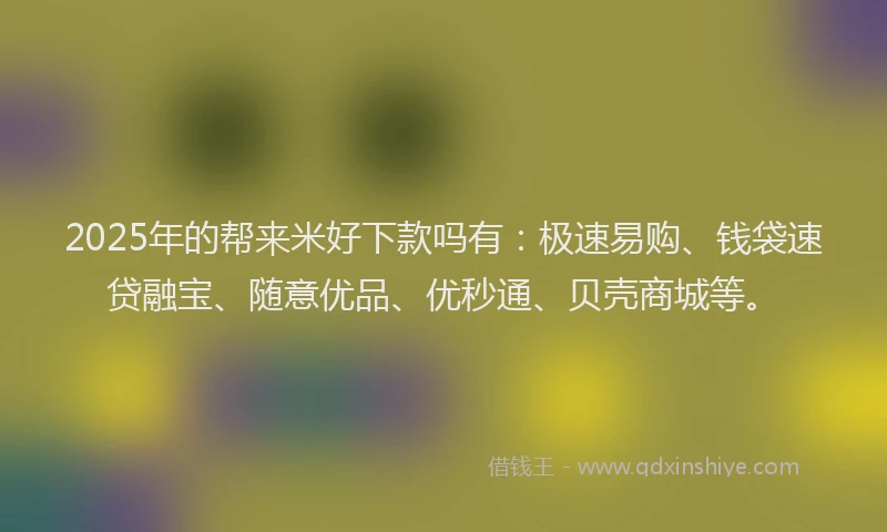 2025年的帮来米好下款吗有：极速易购、钱袋速贷融宝、随意优品、优秒通、贝壳商城等。