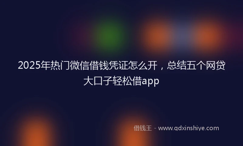 2025年热门微信借钱凭证怎么开，总结五个网贷大口子轻松借app