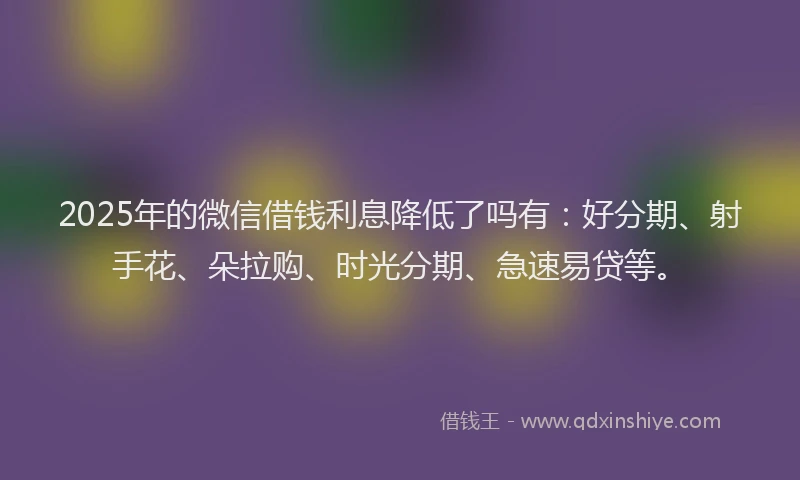 2025年的微信借钱利息降低了吗有：好分期、射手花、朵拉购、时光分期、急速易贷等。