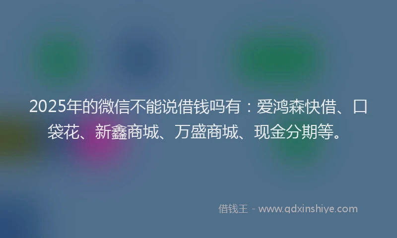 2025年的微信不能说借钱吗有:爱鸿森快借、口袋花、新鑫商城、万盛商城、现金分期等。