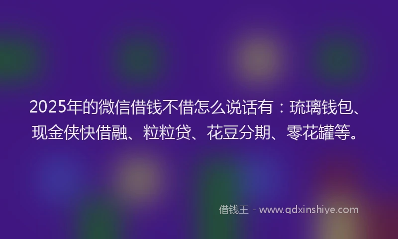 2025年的微信借钱不借怎么说话有：琉璃钱包、现金侠快借融、粒粒贷、花豆分期、零花罐等。