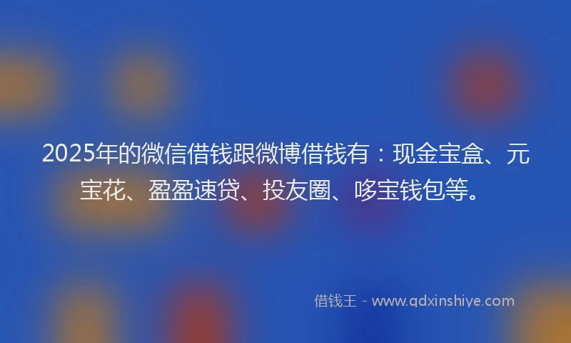 2025年的微信借钱跟微博借钱有：现金宝盒、元宝花、盈盈速贷、投友圈、哆宝钱包等。