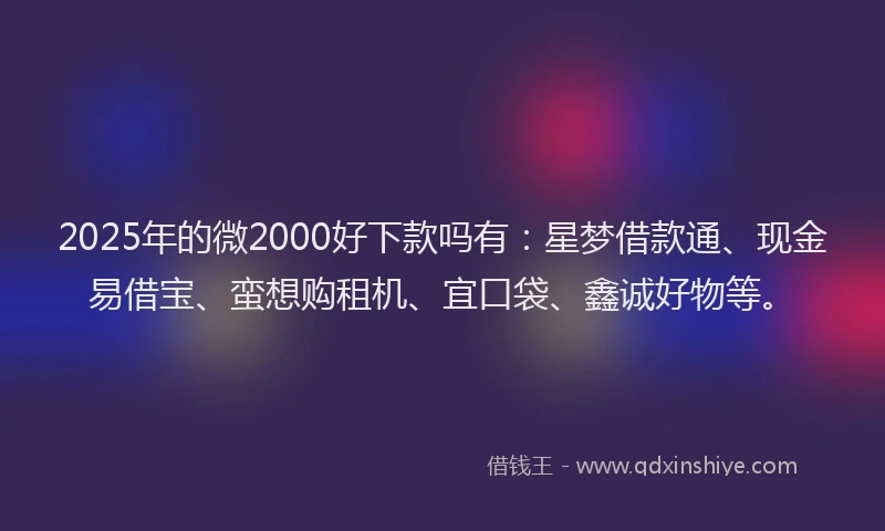 2025年的微2000好下款吗有：星梦借款通、现金易借宝、蛮想购租机、宜口袋、鑫诚好物等。