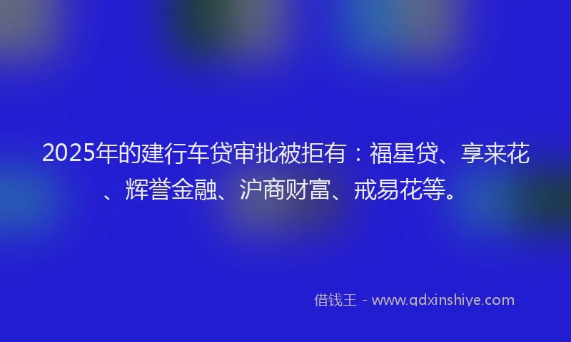 2025年的建行车贷审批被拒有：福星贷、享来花、辉誉金融、沪商财富、戒易花等。